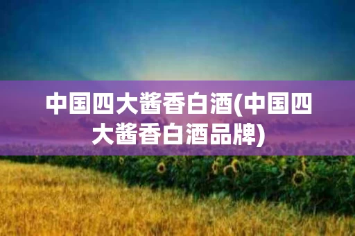中国四大酱香白酒(中国四大酱香白酒品牌)