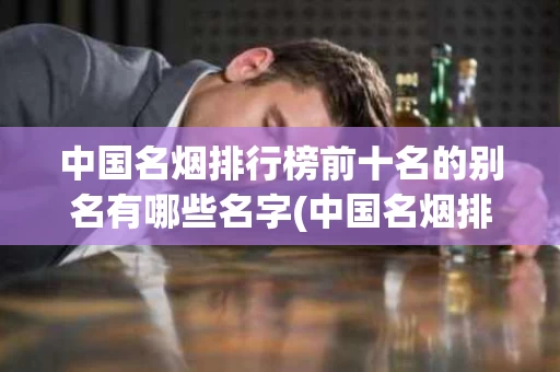 中国名烟排行榜前十名的别名有哪些名字(中国名烟排行榜前十名的别名有哪些名字图片)