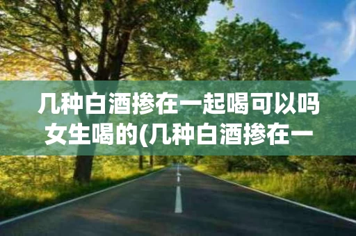 几种白酒掺在一起喝可以吗女生喝的(几种白酒掺在一起喝可以吗女生喝的是什么酒)
