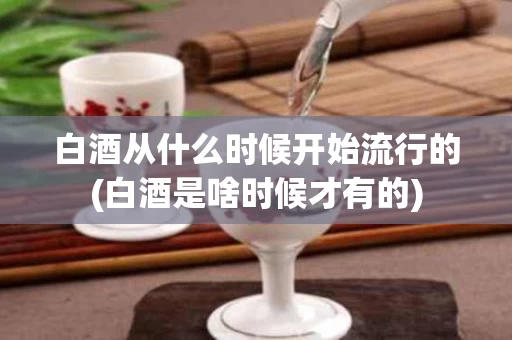 白酒从什么时候开始流行的(白酒是啥时候才有的)
