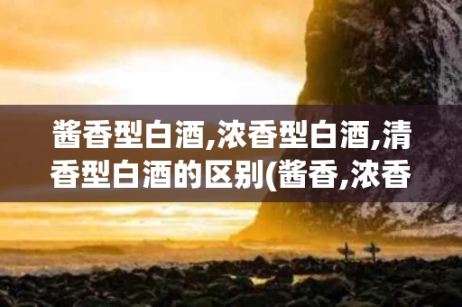 酱香型白酒,浓香型白酒,清香型白酒的区别(酱香,浓香,清香型白酒哪个好)