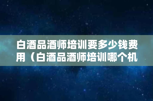 白酒品酒师培训要多少钱费用（白酒品酒师培训哪个机构最好）