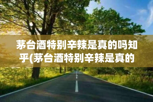 茅台酒特别辛辣是真的吗知乎(茅台酒特别辛辣是真的吗知乎文章)