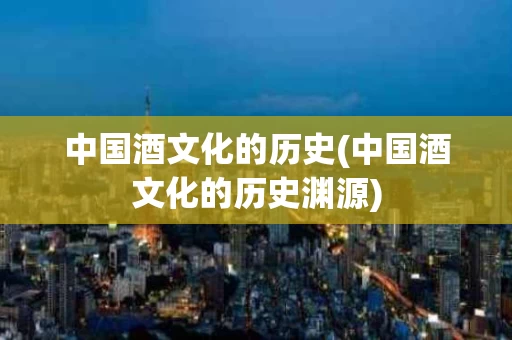中国酒文化的历史(中国酒文化的历史渊源)