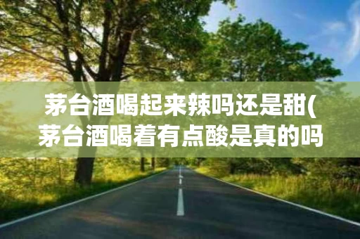 茅台酒喝起来辣吗还是甜(茅台酒喝着有点酸是真的吗)