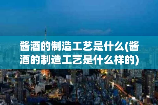 酱酒的制造工艺是什么(酱酒的制造工艺是什么样的)