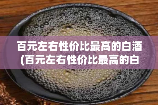 百元左右性价比最高的白酒(百元左右性价比最高的白酒推荐)