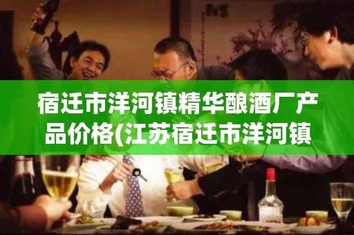 宿迁市洋河镇精华酿酒厂产品价格(江苏宿迁市洋河镇精华酿酒厂酒业有限公司)