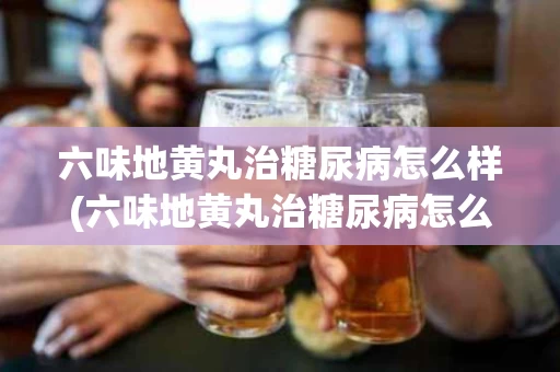 六味地黄丸治糖尿病怎么样(六味地黄丸治糖尿病怎么样啊)