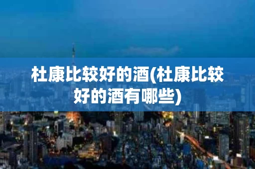 杜康比较好的酒(杜康比较好的酒有哪些)