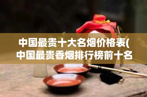 中国最贵十大名烟价格表(中国最贵香烟排行榜前十名)