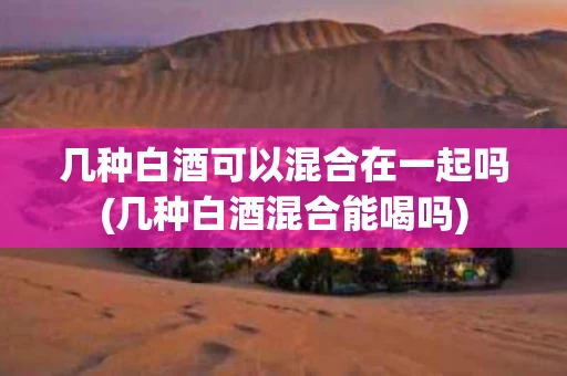 几种白酒可以混合在一起吗(几种白酒混合能喝吗)