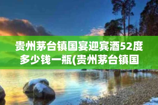 贵州茅台镇国宴迎宾酒52度多少钱一瓶(贵州茅台镇国宴迎宾酒52度多少钱一瓶价格)