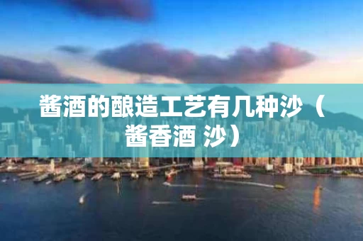酱酒的酿造工艺有几种沙（酱香酒 沙）