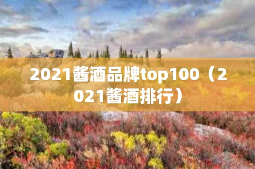 2021酱酒品牌top100（2021酱酒排行）