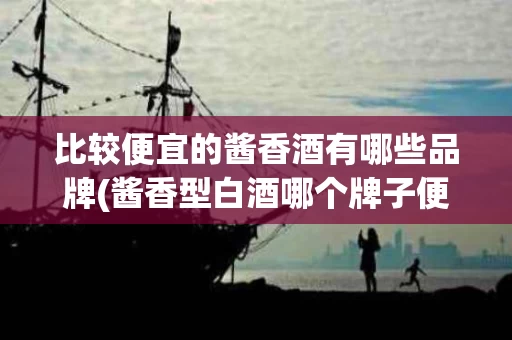 比较便宜的酱香酒有哪些品牌(酱香型白酒哪个牌子便宜又好喝)