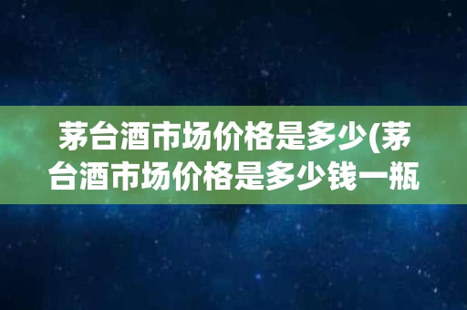 茅台酒市场价格是多少(茅台酒市场价格是多少钱一瓶)
