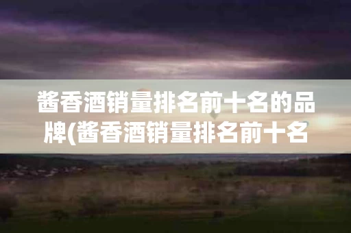 酱香酒销量排名前十名的品牌(酱香酒销量排名前十名的品牌有哪些)