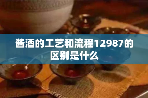 酱酒的工艺和流程12987的区别是什么