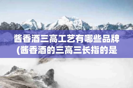 酱香酒三高工艺有哪些品牌(酱香酒的三高三长指的是什么)