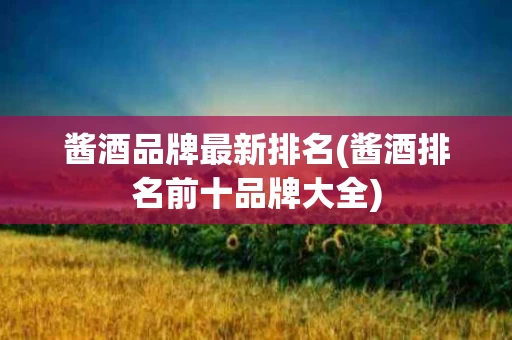 酱酒品牌最新排名(酱酒排名前十品牌大全)