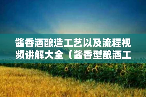 酱香酒酿造工艺以及流程视频讲解大全（酱香型酿酒工艺流程）