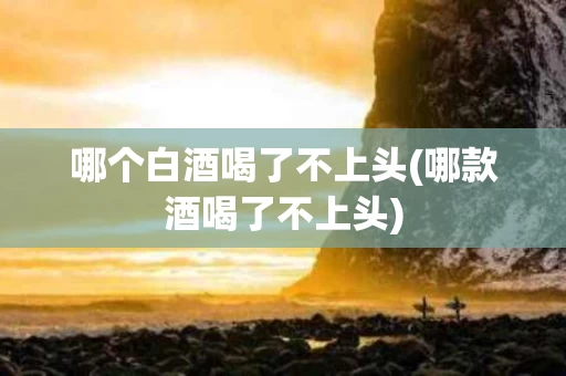 哪个白酒喝了不上头(哪款酒喝了不上头)