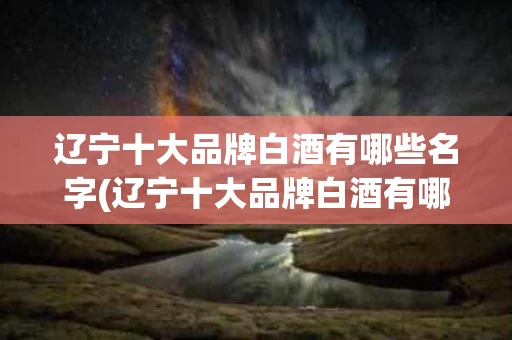 辽宁十大品牌白酒有哪些名字(辽宁十大品牌白酒有哪些名字和价格)