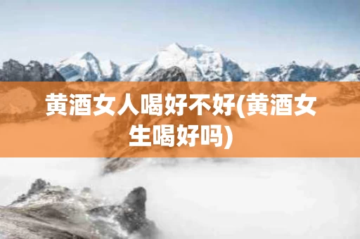 黄酒女人喝好不好(黄酒女生喝好吗)