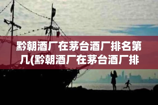 黔朝酒厂在茅台酒厂排名第几(黔朝酒厂在茅台酒厂排名第几名)