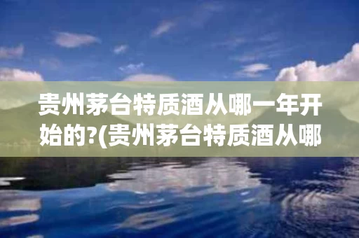 贵州茅台特质酒从哪一年开始的?(贵州茅台特质酒从哪一年开始的生产)