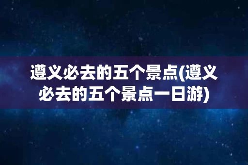 遵义必去的五个景点(遵义必去的五个景点一日游)