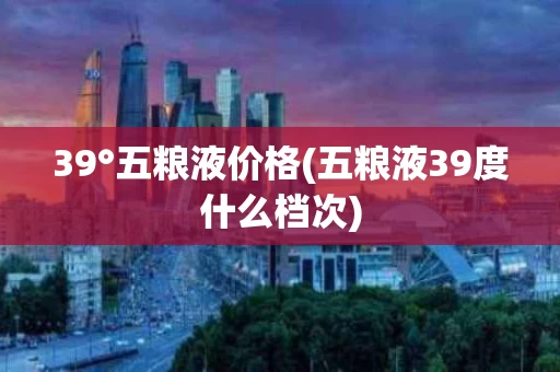 39°五粮液价格(五粮液39度什么档次)
