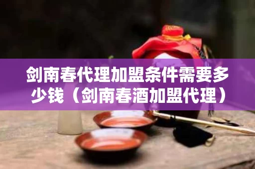剑南春代理加盟条件需要多少钱（剑南春酒加盟代理）