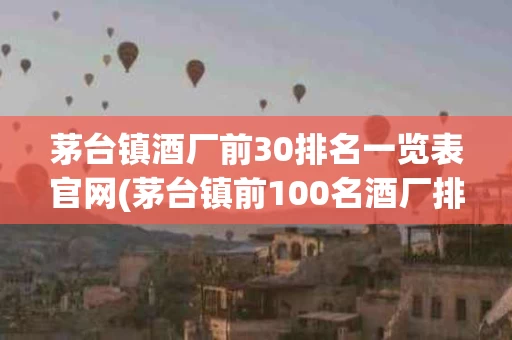 茅台镇酒厂前30排名一览表官网(茅台镇前100名酒厂排名及主要产品)