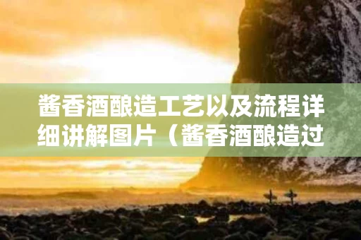 酱香酒酿造工艺以及流程详细讲解图片（酱香酒酿造过程）