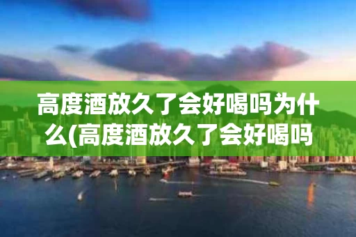 高度酒放久了会好喝吗为什么(高度酒放久了会好喝吗为什么不好喝)