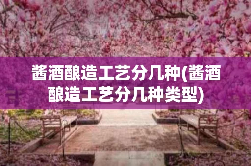 酱酒酿造工艺分几种(酱酒酿造工艺分几种类型)