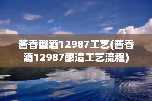 酱香型酒12987工艺(酱香酒12987酿造工艺流程)