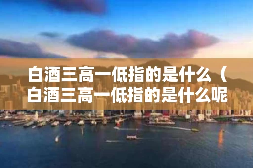白酒三高一低指的是什么（白酒三高一低指的是什么呢）