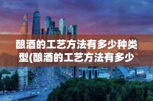 酿酒的工艺方法有多少种类型(酿酒的工艺方法有多少种类型图片)