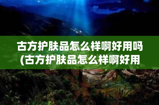 古方护肤品怎么样啊好用吗(古方护肤品怎么样啊好用吗女生)