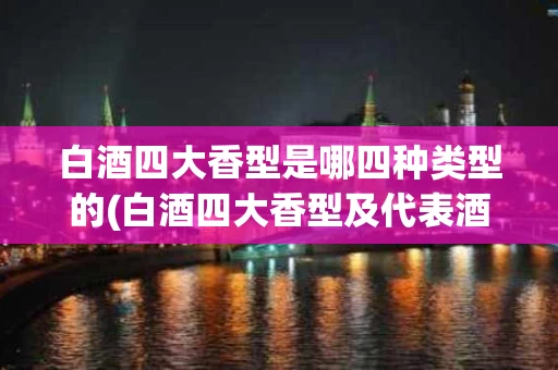 白酒四大香型是哪四种类型的(白酒四大香型及代表酒)