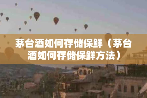 茅台酒如何存储保鲜（茅台酒如何存储保鲜方法）
