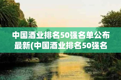 中国酒业排名50强名单公布最新(中国酒业排名50强名单公布最新消息)