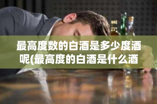 最高度数的白酒是多少度酒呢(最高度的白酒是什么酒,多少度)