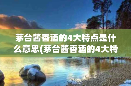 茅台酱香酒的4大特点是什么意思(茅台酱香酒的4大特点是什么意思啊)