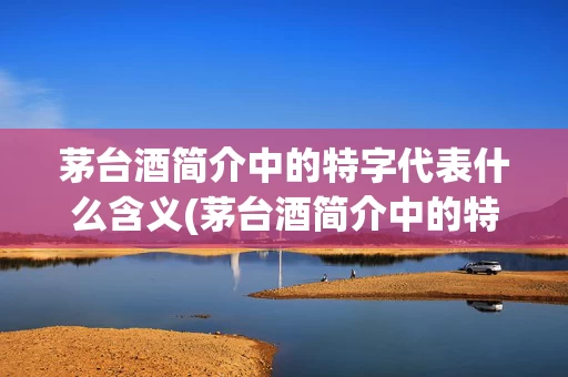 茅台酒简介中的特字代表什么含义(茅台酒简介中的特字代表什么含义呢)