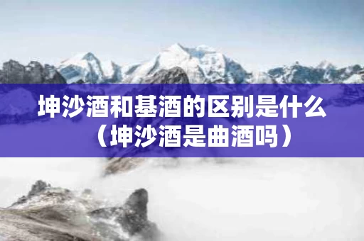 坤沙酒和基酒的区别是什么（坤沙酒是曲酒吗）