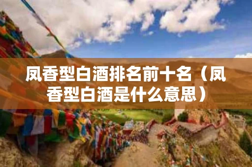 凤香型白酒排名前十名（凤香型白酒是什么意思）